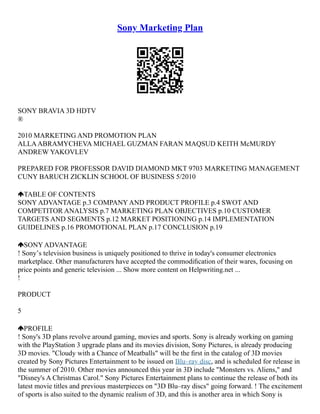 Sony Marketing Plan
SONY BRAVIA 3D HDTV
®
2010 MARKETING AND PROMOTION PLAN
ALLAABRAMYCHEVA MICHAEL GUZMAN FARAN MAQSUD KEITH McMURDY
ANDREW YAKOVLEV
PREPARED FOR PROFESSOR DAVID DIAMOND MKT 9703 MARKETING MANAGEMENT
CUNY BARUCH ZICKLIN SCHOOL OF BUSINESS 5/2010
TABLE OF CONTENTS
SONY ADVANTAGE p.3 COMPANY AND PRODUCT PROFILE p.4 SWOT AND
COMPETITOR ANALYSIS p.7 MARKETING PLAN OBJECTIVES p.10 CUSTOMER
TARGETS AND SEGMENTS p.12 MARKET POSITIONING p.14 IMPLEMENTATION
GUIDELINES p.16 PROMOTIONAL PLAN p.17 CONCLUSION p.19
SONY ADVANTAGE
! Sonyʼs television business is uniquely positioned to thrive in today's consumer electronics
marketplace. Other manufacturers have accepted the commodiﬁcation of their wares, focusing on
price points and generic television ... Show more content on Helpwriting.net ...
!
PRODUCT
5
PROFILE
! Sony's 3D plans revolve around gaming, movies and sports. Sony is already working on gaming
with the PlayStation 3 upgrade plans and its movies division, Sony Pictures, is already producing
3D movies. "Cloudy with a Chance of Meatballs" will be the ﬁrst in the catalog of 3D movies
created by Sony Pictures Entertainment to be issued on Blu–ray disc, and is scheduled for release in
the summer of 2010. Other movies announced this year in 3D include "Monsters vs. Aliens," and
"Disney's A Christmas Carol." Sony Pictures Entertainment plans to continue the release of both its
latest movie titles and previous masterpieces on "3D Blu–ray discs" going forward. ! The excitement
of sports is also suited to the dynamic realism of 3D, and this is another area in which Sony is
 