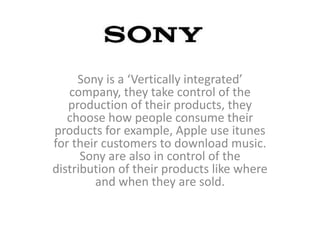 Sony is a ‘Vertically integrated’
   company, they take control of the
   production of their products, they
   choose how people consume their
products for example, Apple use itunes
for their customers to download music.
      Sony are also in control of the
distribution of their products like where
        and when they are sold.
 