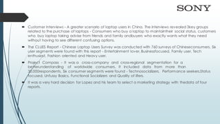  Customer Interviews - A greater scenario of laptop users in China. The interviews revealed 3key groups
related to the purchase of laptops - Consumers who buy a laptop to maintaintheir social status, customers
who buy laptop taking advise from friends and family andbuyers who exactly wants what they need
without having to see different confusing options.
 The CLUES Report - Chinese Laptop Users Survey was conducted with 760 surveys of Chineseconsumers. Six
user segments were found with this report - Entertainment lover, Businessfocused, Family user, Tech
enthusiast, Fashion oriented and Heavy user.
 Project Compass - It was a cross-company and cross-regional segmentation for a
betterunderstanding of worldwide consumers. It included data from more than
30,000respondents. Six consumer segments were found - Technosocializers, Performance seekers,Status
focused, Unfussy Basics, Functional Socializers and Quality of lifers.
 It was a very hard decision for Lopez and his team to select a marketing strategy with thedata of four
reports.
 