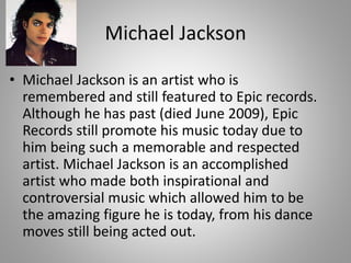 Michael Jackson
• Michael Jackson is an artist who is
remembered and still featured to Epic records.
Although he has past (died June 2009), Epic
Records still promote his music today due to
him being such a memorable and respected
artist. Michael Jackson is an accomplished
artist who made both inspirational and
controversial music which allowed him to be
the amazing figure he is today, from his dance
moves still being acted out.
 
