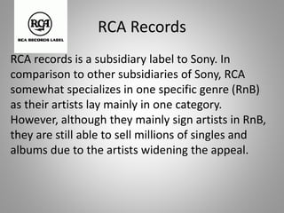 RCA Records
RCA records is a subsidiary label to Sony. In
comparison to other subsidiaries of Sony, RCA
somewhat specializes in one specific genre (RnB)
as their artists lay mainly in one category.
However, although they mainly sign artists in RnB,
they are still able to sell millions of singles and
albums due to the artists widening the appeal.
 
