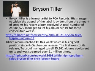 Bryson Tiller
• Bryson tiller is a former artist to RCA Records. His manage
to widen the appeal of the label is evident from the amount
of streams his recent album received. A total number of
24,688,579 managed to let his album run #1 for three
consecutive weeks.
http://djbooth.net/news/entry/2016-03-21-bryson-tiller-
trapsoul-album-hit
Tiller’s album reached #9 this week which is his highest
position since its September release. The first week of its
release, Trapsoul managed to sell 35,361 albums equivalent
units and was streamed over 21 million times.
http://hiphopdx.com/news/id.36981/title.hip-hop-album-
sales-bryson-tiller-chris-brown-future
 