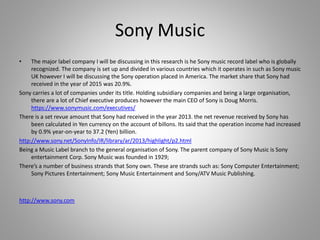 Sony Music
• The major label company I will be discussing in this research is he Sony music record label who is globally
recognized. The company is set up and divided in various countries which it operates in such as Sony music
UK however I will be discussing the Sony operation placed in America. The market share that Sony had
received in the year of 2015 was 20.9%.
Sony carries a lot of companies under its title. Holding subsidiary companies and being a large organisation,
there are a lot of Chief executive produces however the main CEO of Sony is Doug Morris.
https://www.sonymusic.com/executives/
There is a set revue amount that Sony had received in the year 2013. the net revenue received by Sony has
been calculated in Yen currency on the account of billons. Its said that the operation income had increased
by 0.9% year-on-year to 37.2 (Yen) billion.
http://www.sony.net/SonyInfo/IR/library/ar/2013/highlight/p2.html
Being a Music Label branch to the general organisation of Sony. The parent company of Sony Music is Sony
entertainment Corp. Sony Music was founded in 1929;
There’s a number of business strands that Sony own. These are strands such as: Sony Computer Entertainment;
Sony Pictures Entertainment; Sony Music Entertainment and Sony/ATV Music Publishing.
http://www.sony.com
 