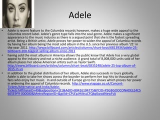 Adele
• Adele is recent feature to the Columbia records however, makes a huge wide appeal to the
Columbia record label. Adele’s genre type falls into the soul genre. Adele makes a significant
appearance to the music industry as there is a argued point that she is the fastest spreading
artist. Being a British artist, Adele proves her power to widen the appeal of Columbia records
by having her album being the most sold album in the U.S. since her previous album ‘21’ in
the year 2011. http://www.billboard.com/articles/columns/chart-beat/6813934/adele-25-
billboard-200-biggest-selling-album-since-2011
• having sold the most albums in America allows the public know that Adele has a very global
appeal to the industry and not a niche audience. A grand total of 8,008,000 units sold of her
album places her above American artists such as Taylor Swift.
http://www.billboard.com/articles/columns/chart-beat/6835248/adele-25-top-album-of-
2015-in-us
• In addition to the global distribution of her album, Adele also succeeds in tours globally.
Adele is able to take her shows across the boarder to perform her top hits to thousands of
fans who enjoy her music. In and outside of Europe go to her shows which proves her power
in widening the appeal of Columbia records. http://www.viagogo.co.uk/Concert-
Tickets/Alternative-and-Indie/Adele-
Tickets?AffiliateID=49&adposition=1t1&AdID=80416104775&PCID=PSGBGOOCONADELE4C5
665E9F9-000080&MetroRegionID=&gclid=CPLEpJHAtssCFQkq0wodNewFsA
 
