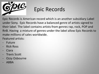 Epic Records
Epic Records is American record which is an another subsidiary Label
under Sony. Epic Records have a balanced genre of artists signed to
their label. The label contains artists from genres rap, rock, POP and
RnB. Having a mixture of genres under the label allow Epic Records to
make millions of sales worldwide.
Featured artists:
- Future
- Rick Ross
- Ciara
- Travis Scott
- Ozzy Osbourne
- ABBA
 