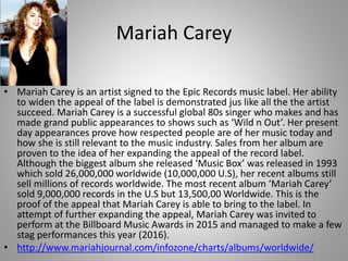 Mariah Carey
• Mariah Carey is an artist signed to the Epic Records music label. Her ability
to widen the appeal of the label is demonstrated jus like all the the artist
succeed. Mariah Carey is a successful global 80s singer who makes and has
made grand public appearances to shows such as ‘Wild n Out’. Her present
day appearances prove how respected people are of her music today and
how she is still relevant to the music industry. Sales from her album are
proven to the idea of her expanding the appeal of the record label.
Although the biggest album she released ‘Music Box’ was released in 1993
which sold 26,000,000 worldwide (10,000,000 U.S), her recent albums still
sell millions of records worldwide. The most recent album ‘Mariah Carey’
sold 9,000,000 records in the U.S but 13,500,00 Worldwide. This is the
proof of the appeal that Mariah Carey is able to bring to the label. In
attempt of further expanding the appeal, Mariah Carey was invited to
perform at the Billboard Music Awards in 2015 and managed to make a few
stag performances this year (2016).
• http://www.mariahjournal.com/infozone/charts/albums/worldwide/
 