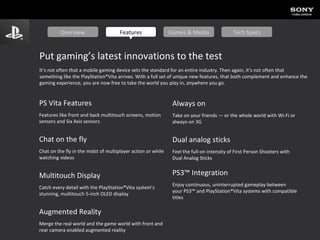 PS Vita Features Features like front and back multitouch screens, motion sensors and Six Axis sensors Chat on the fly Chat on the fly in the midst of multiplayer action or while watching videos Multitouch Display Catch every detail with the PlayStation®Vita system’s stunning, multitouch 5-inch OLED display Augmented Reality Merge the real world and the game world with front and rear camera enabled augmented reality Always on Take on your friends — or the whole world with Wi-Fi or always-on 3G Dual analog sticks Feel the full-on intensity of First Person Shooters with Dual Analog Sticks PS3™ Integration Enjoy continuous, uninterrupted gameplay between your PS3™ and PlayStation®Vita systems with compatible titles Put gaming’s latest innovations to the test It’s not often that a mobile gaming device sets the standard for an entire industry. Then again, it’s not often that something like the PlayStation®Vita arrives. With a full set of unique new features, that both complement and enhance the gaming experience, you are now free to take the world you play in, anywhere you go. Overview Features Games & Media Tech Specs 