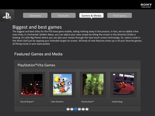 Biggest and best games The biggest and best titles for the PS3 have gone mobile, taking nothing away in the process. In fact, we’ve added a few new tricks; in Uncharted: Golden Abyss, you can adjust your view simply by titling the screen in the direction Drake is looking. Or Little Big Planet where you can plot your moves through the new touch screen technology. Or, select a club in Hot Shots Golf just by tapping your intended target on-screen. All kinds of new features show up in all your favorite games, all fitting nicely in your back pocket. Featured Games and Media PlayStation®Vita Games Sound Shapes™   Little Deviants Gravity Rush™ Hustle Kings   Overview Features Games & Media Tech Specs 