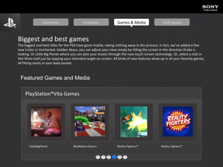 Biggest and best games The biggest and best titles for the PS3 have gone mobile, taking nothing away in the process. In fact, we’ve added a few new tricks; in Uncharted: Golden Abyss, you can adjust your view simply by titling the screen in the direction Drake is looking. Or Little Big Planet where you can plot your moves through the new touch screen technology. Or, select a club in Hot Shots Golf just by tapping your intended target on-screen. All kinds of new features show up in all your favorite games, all fitting nicely in your back pocket. Featured Games and Media PlayStation®Vita Games LittleBigPlanet   ModNation  Racers   Reality Fighters™   Reality Fighters™   Overview Features Games & Media Tech Specs 