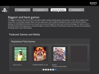 Biggest and best games The biggest and best titles for the PS3 have gone mobile, taking nothing away in the process. In fact, we’ve added a few new tricks; in Uncharted: Golden Abyss, you can adjust your view simply by titling the screen in the direction Drake is looking. Or Little Big Planet where you can plot your moves through the new touch screen technology. Or, select a club in Hot Shots Golf just by tapping your intended target on-screen. All kinds of new features show up in all your favorite games, all fitting nicely in your back pocket. Featured Games and Media PlayStation®Vita Games Virtua  Tennis 4 ULTIMATE MARVEL VS. CAPCOM® 3   BlazBlue : Continuum Shift EXTEND  Overview Features Games & Media Tech Specs 