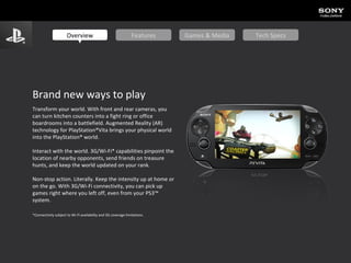 Brand new ways to play Transform your world. With front and rear cameras, you  can turn kitchen counters into a fight ring or office boardrooms into a battlefield. Augmented Reality (AR) technology for PlayStation®Vita brings your physical world into the PlayStation® world.  Interact with the world. 3G/Wi-Fi* capabilities pinpoint the location of nearby opponents, send friends on treasure hunts, and keep the world updated on your rank.  Non-stop action. Literally. Keep the intensity up at home or on the go. With 3G/Wi-Fi connectivity, you can pick up games right where you left off, even from your PS3™ system.  *Connectivity subject to Wi-Fi availability and 3G coverage limitations. Overview Features Games & Media Tech Specs 