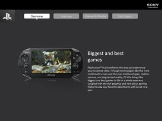 Biggest and best  games PlayStation®Vita transforms the way you experience your favorites titles. Through technologies like the front multitouch screen and the rear multitouch pad, motion-sensors, and augmented reality, PS Vita brings the biggest and best games to life in a whole new way. Coupled with the rich graphics and new social gaming features play your favorite adventures with an all-new spin. Overview Features Games & Media Tech Specs 