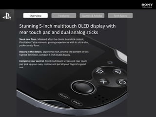 Overview Features Games & Media Tech Specs Stunning 5-inch multitouch OLED display with rear touch pad and dual analog sticks Sleek new form.  Modeled after the classic dual-stick control, PlayStation®Vita reinvents gaming experiences with its ultra-slim, pocket-ready form.  Beauty in the details.  Experience rich, cinema-like content in this highest definition, compact 5-inch OLED display.  Complete your control.  Front multitouch screen and rear touch pad pick up your every motion and put all your fingers to good use. 