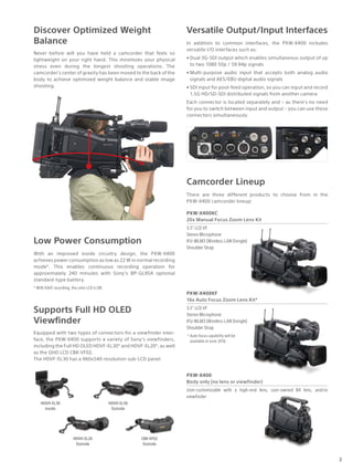 Discover Optimized Weight
Balance
With an improved inside circuitry design, the PXW-X400
achieves power consumption as low as 22 W in normal recording
mode*. This enables continuous recording operation for
approximately 240 minutes with Sony’s BP-GL95A optional
standard-type battery.
* With XAVC recording, the color LCD is ON.
Versatile Output/Input Interfaces
Camcorder Lineup
PXW-X400KC
20x Manual Focus Zoom Lens Kit
3.5” LCD VF
Stereo Microphone
IFU-WLM3 (Wireless LAN Dongle)
Shoulder Strap
PXW-X400KF
16x Auto Focus Zoom Lens Kit*
3.5” LCD VF
Stereo Microphone
IFU-WLM3 (Wireless LAN Dongle)
Shoulder Strap
*	Auto focus capability will be
available in June 2016.
PXW-X400
Body only (no lens or viewfinder)
User-customizable with a high-end lens, user-owned B4 lens, and/or
viewfinder
Supports Full HD OLED
Viewfinder
Equipped with two types of connectors for a viewfinder inter-
face, the PXW-X400 supports a variety of Sony’s viewfinders,
including the Full HD OLED HDVF-EL30* and HDVF-EL20*, as well
as the QHD LCD CBK-VF02.
The HDVF-EL30 has a 960x540 resolution sub-LCD panel.
Never before will you have held a camcorder that feels so
lightweight on your right hand. This minimizes your physical
stress even during the longest shooting operations. The
camcorder's center of gravity has been moved to the back of the
body to achieve optimized weight balance and stable image
shooting.
Low Power Consumption
There are three different products to choose from in the
PXW-X400 camcorder lineup:
HDVH-EL30
Inside
HDVH-EL30
Outside
HDVH-EL20
Outside
CBK-VF02
Outside
In addition to common interfaces, the PXW-X400 includes
versatile I/O interfaces such as:
•	Dual 3G-SDI output which enables simultaneous output of up
to two 1080 50p / 59.94p signals
•	Multi-purpose audio input that accepts both analog audio
signals and AES/EBU digital audio signals
•	SDI input for pool-feed operation, so you can input and record
1.5G HD/SD-SDI distributed signals from another camera
Each connector is located separately and – as there’s no need
for you to switch between input and output – you can use these
connectors simultaneously.
3
 