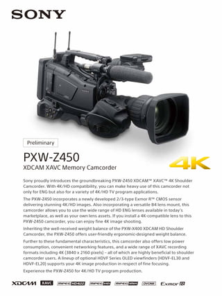 PXW-Z450
XDCAM XAVC Memory Camcorder
Preliminary
Sony proudly introduces the groundbreaking PXW-Z450 XDCAM™ XAVC™ 4K Shoulder
Camcorder. With 4K/HD compatibility, you can make heavy use of this camcorder not
only for ENG but also for a variety of 4K/HD TV program applications.
The PXW-Z450 incorporates a newly developed 2/3-type Exmor R™ CMOS sensor
delivering stunning 4K/HD images. Also incorporating a versatile B4 lens mount, this
camcorder allows you to use the wide range of HD ENG lenses available in today’s
marketplace, as well as your own lens assets. If you install a 4K-compatible lens to this
PXW-Z450 camcorder, you can enjoy fine 4K image shooting.
Inheriting the well-received weight balance of the PXW-X400 XDCAM HD Shoulder
Camcorder, the PXW-Z450 offers user-friendly ergonomic-designed weight balance.
Further to these fundamental characteristics, this camcorder also offers low power
consumption, convenient networking features, and a wide range of XAVC recording
formats including 4K (3840 x 2160 pixels) – all of which are highly beneficial to shoulder
camcorder users. A lineup of optional HDVF Series OLED viewfinders (HDVF-EL30 and
HDVF-EL20) supports your 4K image production in respect of fine focusing.
Experience the PXW-Z450 for 4K/HD TV program production.
 