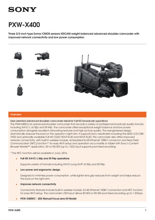 PXW-X400
Three 2/3-inch type Exmor CMOS sensors XDCAM weight-balanced advanced shoulder camcorder with
improved network connectivity and low power consumption
Overview
User-oriented advanced shoulder camcorder ideal for Full HD broadcast operations
The PXW-X400 is an advanced shoulder camcorder that records a variety of professional broadcast quality formats
including XAVC-L at 50p and 59.94p. The camcorder offers exceptional weight balance and low power
consumption alongside excellent networking features and high picture quality. The reengineered design
dramatically reduces the load on the operator’s right-arm. It supports Sony viewfinders including the QHD LCD CBK-
VF02 and optionally available Full HD OLED HDVF-EL30 and HDVF-EL20. The camcorder also offers improved
network connectivity, with built-in wireless module, embedded RJ-45 Ethernet 100B-T connector and Near Field
Communication (NFC) function** for easy Wi-Fi setup and operation via a mobile or tablet with Sony’s Content
Browser Mobile™ application. SD or HD-SDI (up to 1.5G) input supports pool feed recording.
* The NFC function will be available in June, 2016.
Full HD XAVC-L 50p and 59.94p operations
Supports variety of formats including XAVC-Long GOP at 50p and 59.94p.
•
Low power and ergonomic design
Designed to minimise power consumption, while lighter lens grip reduces front weight and helps reduce
the load on the right-arm.
•
Improves network connectivity
Connectivity features include built-in wireless module, RJ-45 Ethernet 100B-T connection and NFC function
for easy Wi-Fi setup. The camcorder’s SDI input allows SD-SDI or HD-SDI pool feed recording up to 1.5Gbps.
•
PXW-X400KC - 20X Manual Focus Lens Kit Model•
PXW-X400 1
 