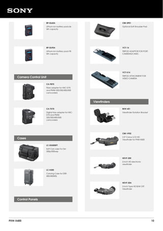 BP-GL65A
Lithium-ion battery pack 66
Wh capacity
BP-GL95A
Lithium-ion battery pack 95
Wh capacity
CA-FB70
Fibre adapter for HXC-D70
and PMW-320/350/400/500
camcorders
CA-TX70
Digital triax adapter for HXC-
D70 and PMW-
320/350/400/500
camcorders
LC-DS300SFT
Soft Carr.case For Dsr-
300p/500wsp
LC-H300
Carrying Case for DSR-
400/450WSL
Camera Control Unit
Cases
Control Panels
CBK-SP01
Optional Soft Shoulder Pad
VCT-14
TRIPOD ADAPTOR FOR PORT.
CAMERAS/CAMC.
VCT-U14
TRIPOD ATTACHMENT FOR
VIDEO CAMERA
BKW-401
Viewfinder Rotation Bracket
CBK-VF02
3.5" Colour LCD HD
Viewfinder for PXW-X500
HDVF-200
2-inch HD electronic
viewfinder
HDVF-20A
2-inch Type HD B/W CRT
Viewfinder
Viewfinders
PXW-X400 10
 