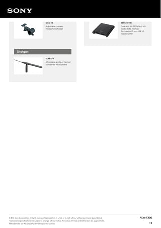 CAC-12
Adjustable camera
microphone holder
ECM-674
Affordable shotgun Electret
condenser microphone
Shotgun
SBAC-UT100
Dual slots SxS PRO+ and SxS-
1 solid state memory
Thunderbolt 2 and USB 3.0
reader/writer
© 2016 Sony Corporation. All rights reserved. Reproduction in whole or in part without written permission is prohibited.
Features and specifications are subject to change without notice. The values for mass and dimension are approximate.
All trademarks are the property of their respective owners.
PXW-X400
12
 