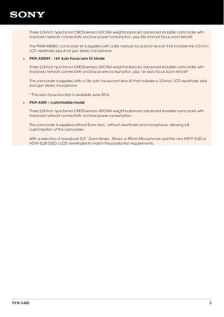 Three 2/3-inch type Exmor CMOS sensors XDCAM weight-balanced advanced shoulder camcorder with
improved network connectivity and low power consumption, plus 20x manual focus zoom lens kit.
The PMW-X400KC camcorder kit is supplied with a 20x manual focus zoom lens kit that includes the 3.5-inch
LCD viewfinder plus short gun stereo microphone.
PXW-X400KF - 16X Auto Focus Lens Kit Model
Three 2/3-inch type Exmor CMOS sensors XDCAM weight-balanced advanced shoulder camcorder with
improved network connectivity and low power consumption, plus 16x auto focus zoom lens kit*
The camcorder is supplied with a 16x auto focus zoom lens kit that includes a 3.5-inch LCD viewfinder, plus
shot gun stereo microphone.
* The auto focus function is available June 2016.
•
PXW-X400 – customizable model
Three 2/3-inch type Exmor CMOS sensors XDCAM weight-balanced advanced shoulder camcorder with
improved network connectivity and low power consumption.
This camcorder is supplied without Zoom lens , without viewfinder and microphone, allowing full
customization of the camcorder.
With a selection of broadcast 2/3’’ Zoom lenses , Stereo or Mono Microphones and the new HDVF-EL20 or
HDVF-EL30 OLED / LCD viewfinders to match the production requirements.
•
PXW-X400 2
 