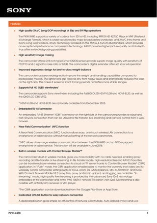 Features
High quality XAVC Long GOP recordings at 50p and 59.94p operations
The PXW-X400 supports a variety of codecs from SD to HD, including MPEG HD 422 50 Mbps in MXF (Material
eXchange Format), which is widely accepted by major broadcasters worldwide, and XAVC Intra frame and
XAVC Long GOP codecs. XAVC technology is based on the MPEG-4 AVC/H.264 standard, which provides
an exceptional performance compression technology. XAVC provides higher picture quality and bit-depth,
thus offers extended grading possibilities.
•
High sensitivity image making
The camcorder’s three 2/3-inch type Exmor CMOS sensors provide superb image quality with sensitivity of
F12/F13 and a signal to noise ratio of 62dB. The camcorder’s digital extender offers x2, x3 or x4 operation.
•
Improved ergonomic design for best-in-class weight-balance
The camcorder has been redesigned to improve the weight and handling capabilities compared to
predecessor models. The lighter lens grip resolves any front-heavy issues and dramatically reduces the load
on the right-arm. This makes it easier to shoot for long periods and offers more stable images.
•
Supports Full HD OLED viewfinders*
The camcorder supports Sony viewfinders including the Full HD OLED HDVF-EL30 and HDVF-EL20, as well as
the QHD LCD CBK-VF02.
* HDVF-EL30 and HDVF-EL20 are optionally available from December 2015.
•
Embedded RJ-45 connector
An embedded RJ-45 Ethernet 100B-T connector on the right side of the camcorder provides a robust and
fast network connection that can be utilised for file transfer, live streaming and camera control from a web
browser.
•
Near Field Communication* (NFC) function
A Near Field Communication (NFC) function allows easy, one-touch wireless LAN connection to a
smartphone or tablet device without manual setting of the network parameters.
* NFC allows close-range wireless communication between the PXW-X400 and an NFC-equipped
smartphone or tablet device. This function will be available in June2016.
•
Built-in wireless module with Content Browser Mobile™
The camcorder’s built-in wireless module gives you more mobility with no cable needed, enabling proxy
recording and file transfer or live streaming. In file transfer mode, high-resolution files and XAVC Proxy files
can be transferred over wireless connection to cloud or FTP server thanks to Content Browser Mobile* (CBM)
application. In “Push” mode, the CBM application enables users to monitor the currently shot video and to
wirelessly control camcorder settings such as focus, zoom, iris, white balance, REC START/STOP, and more.
With Content Browser Mobile V2.0 proxy trim, proxy partial clip upload, and logging are available. “In
streaming” mode, high quality live streaming is provided by the advanced Sony QoS technology
embedded in the camcorder and in the PWS-100RX1 network RX station .Non QoS live streaming is also
possible with a third-party receiver or VLC player.
*The CBM application can be downloaded from the Google Play Store or App Store.
•
Dedicated ONLINE button for easy network connection
A dedicated button gives simple on-off control of Network Client Mode, Auto Upload (Proxy) and Live
•
PXW-X400 3
 