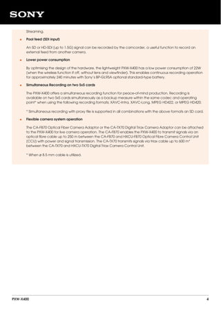 Streaming.
Pool feed (SDI input)
An SD or HD-SDI (up to 1.5G) signal can be recorded by the camcorder, a useful function to record an
external feed from another camera.
•
Lower power consumption
By optimising the design of the hardware, the lightweight PXW-X400 has a low power consumption of 22W
(when the wireless function if off, without lens and viewfinder). This enables continuous recording operation
for approximately 240 minutes with Sony’s BP-GL95A optional standard-type battery.
•
Simultaneous Recording on two SxS cards
The PXW-X400 offers a simultaneous recording function for peace-of-mind production. Recording is
available on two SxS cards simultaneously as a backup measure within the same codec and operating
point* when using the following recording formats; XAVC-Intra, XAVC-Long, MPEG HD422, or MPEG HD420.
* Simultaneous recording with proxy file is supported in all combinations with the above formats an SD card.
•
Flexible camera system operation
The CA-FB70 Optical Fiber Camera Adaptor or the CA-TX70 Digital Triax Camera Adaptor can be attached
to the PXW-X400 for live camera operation. The CA-FB70 enables the PXW-X400 to transmit signals via an
optical fibre cable up to 250 m between the CA-FB70 and HXCU-FB70 Optical Fibre Camera Control Unit
(CCU) with power and signal transmission. The CA-TX70 transmits signals via triax cable up to 600 m*
between the CA-TX70 and HXCU-TX70 Digital Triax Camera Control Unit.
* When ø 8.5 mm cable is utilized.
•
PXW-X400 4
 
