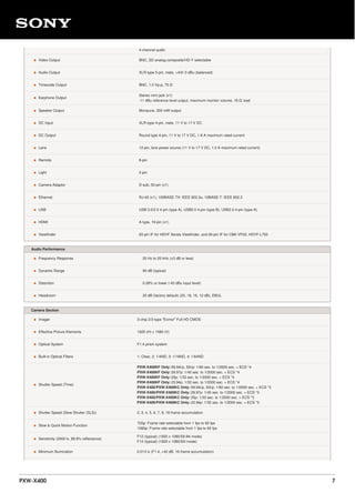 4-channel audio
• Video Output BNC, SD analog composite/HD-Y selectable
• Audio Output XLR-type 5-pin, male, +4/0/-3 dBu (balanced)
• Timecode Output BNC, 1.0 Vp-p, 75 Ω
• Earphone Output
Stereo mini jack (x1)
-11 dBu reference level output, maximum monitor volume, 16 Ω load
• Speaker Output Monaural, 300 mW output
• DC Input XLR-type 4-pin, male, 11 V to 17 V DC
• DC Output Round type 4-pin, 11 V to 17 V DC, 1.8 A maximum rated current
• Lens 12-pin, lens power source (11 V to 17 V DC, 1.0 A maximum rated current)
• Remote 8-pin
• Light 2-pin
• Camera Adaptor D-sub, 50-pin (x1)
• Ethernet RJ-45 (x1), 100BASE-TX: IEEE 802.3u, 10BASE-T: IEEE 802.3
• USB USB 3.0/2.0 4-pin (type A), USB2.0 4-pin (type B), USB2.0 4-pin (type-A)
• HDMI A type, 19-pin (x1)
• Viewfinder 20-pin IF for HDVF Series Viewfinder, and 26-pin IF for CBK-VF02, HDVF-L750
Audio Performance
• Frequency Response 20 Hz to 20 kHz (±3 dB or less)
• Dynamic Range 90 dB (typical)
• Distortion 0.08% or lower (-40 dBu input level)
• Headroom 20 dB (factory default) (20, 18, 16, 12 dB), EBUL
Camera Section
• Imager 3-chip 2/3-type "Exmor" Full HD CMOS
• Effective Picture Elements 1920 (H) x 1080 (V)
• Optical System F1.4 prism system
• Built-in Optical Filters 1: Clear, 2: 1/4ND, 3: 1/16ND, 4: 1/64ND
• Shutter Speed (Time)
PXW-X400KF Only: 59.94i/p, 50i/p: 1/60 sec. to 1/2000 sec. + ECS *4
PXW-X400KF Only: 29.97p: 1/40 sec. to 1/2000 sec. + ECS *4
PXW-X400KF Only: 25p: 1/33 sec. to 1/2000 sec. + ECS *4
PXW-X400KF Only: 23.94p: 1/32 sec. to 1/2000 sec. + ECS *4
PXW-X400/PXW-X400KC Only: 59.94i/p, 50i/p: 1/60 sec. to 1/2000 sec. + ECS *3
PXW-X400/PXW-X400KC Only: 29.97p: 1/40 sec. to 1/2000 sec. + ECS *3
PXW-X400/PXW-X400KC Only: 25p: 1/33 sec. to 1/2000 sec. + ECS *3
PXW-X400/PXW-X400KC Only: 23.94p: 1/32 sec. to 1/2000 sec. + ECS *3
• Shutter Speed (Slow Shutter (SLS)) 2, 3, 4, 5, 6, 7, 8, 16-frame accumulation
• Slow & Quick Motion Function
720p: Frame rate selectable from 1 fps to 60 fps
1080p: Frame rate selectable from 1 fps to 60 fps
• Sensitivity (2000 lx, 89.9% reflectance)
F12 (typical) (1920 x 1080/59.94i mode)
F13 (typical) (1920 x 1080/50i mode)
• Minimum Illumination 0.013 lx (F1.4, +42 dB, 16-frame accumulation)
PXW-X400 7
 
