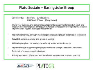 Plato Sustain – Basingstoke Group      Co hosted by:       Sony UK     (Lynda Jones)                                      URS/Scott Wilson     (Gary Foster)      A two-year business and personal development programmetargeted at small and medium-sized enterprises (SMEs) which helps businesses improve performance and improve their regions ecological footprint by:Facilitating learning through shared experiences and proven expertise of facilitatorsProvide business coaching and problem solvingAchieving tangible cost savings by reducing water, waste & energyImplementing & supporting employee behaviour change to reduce the carbon footprint of employees as individualsRaising awareness of the cost and benefits of a sustainable business practice