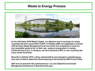 Waste to Energy ProcessIn line with Gems 2010 Waste Targets, our objective was to increase our waste recycling rate from around 60% to 80%. In October 2009, we negotiated a contract with Grundon Waste Management to be one of the first companies to send our non recyclable waste to the  to their new  waste to energy plant, in nearby Colnbrook (see Fig 1). In doing so, we have achieved a 95% or over recycling rate every month since then. Recently in October 2010, a Sony representative was amongst a selected group, who were invited to attend the Grand opening of the facility by HRH Prince Philip.SUK won an award for this achievement at  our own Global Environmental Management Conference in Barcelona this year.