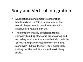 Sony and Vertical Integration
• Multinational conglomerate corporation
  headquartered in Tokyo, Japan; one of the
  world's largest media conglomerates with
  revenue of $78.88 billion U.S.
• The company initially developed from a
  company building electronic broadcasting and
  recording equipment to a one that also built the
  ‘software’ to play or record onto – including,
  along with Phillips, the CD - thus, potentially,
  cutting out the middle man and maximising
  profits.
 