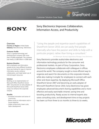 Customer Solution Case Study



                                            Sony Electronics Improves Collaboration,
                                            Information Access, and Productivity




Overview                                    “Using the people and expertise search capabilities of
Country or Region: United States
Industry: Manufacturing—Electronics         SharePoint Server 2010, we can easily find people
                                            internally who have the passion and skills to help with a
Customer Profile
Sony is a global technology and             particular project, rather than hiring a consultant.”
entertainment company with more
                                                              Jim Whitmoyer, Business Applications Manager, Sony Electronics
than 170,000 employees. The company
had nearly U.S.$80 billion in 2008 sales.   Sony Electronics provides audio/video electronics and
Business Situation
                                            information technology products for the consumer and
With employees and information              professional markets. As part of Sony Corporation, Sony
spread across many different locations,
Sony was looking for ways to improve
                                            Electronics employees collaborate with colleagues in offices
information access, enhance                 around the world. The company sought a more efficient way to
collaboration, and make better use of
internal expert resources.
                                            organize and search for documents on the corporate intranet,
                                            while also making it simpler for employees to connect with each
Solution
Building on its implementation of
                                            other and share expertise. By deploying Microsoft Office
Microsoft Office SharePoint Server          SharePoint Server 2007 and becoming an early adopter of
2007, Sony became an early adopter of
Microsoft SharePoint Server 2010,
                                            Microsoft SharePoint Server 2010, Sony Electronics has given
using it to enhance the corporate           employees advanced document sharing capabilities and a more
intranet.
                                            effective and easily searchable intranet, saving time and
Benefits                                    boosting productivity. Ready access to internal experts also
 Increased innovation and sense of
  community
                                            saves consulting costs, and development time on key projects
 Better access to information and in-      has been cut from three to six months to three to six weeks.
  house expertise
 Higher productivity, lower costs,
  faster development
 
