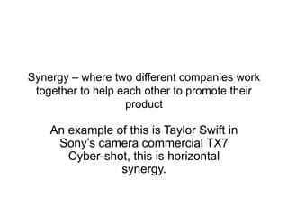 Synergy – where two different companies work
together to help each other to promote their
product
An example of this is Taylor Swift in
Sony’s camera commercial TX7
Cyber-shot, this is horizontal
synergy.
 