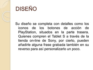 DISEÑO
Su diseño se completa con detalles como los
iconos de los botones de acción de
PlayStation, situados en la parte trasera.
Quienes compren el Tablet S a través de la
tienda on-line de Sony, por cierto, pueden
añadirle alguna frase grabada también en su
reverso para así personalizarlo un poco.
 
