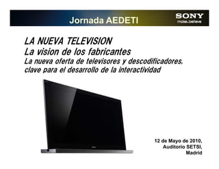 Jornada AEDETI

LA NUEVA TELEVISION
La vision de los fabricantes
La nueva oferta de televisores y descodificadores,
clave para el desarrollo de la interactividad




                                         12 de Mayo de 2010,
                                             Auditorio SETSI,
                                                       Madrid
 