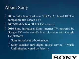 About Sony
∫ 2005- Sales launch of new “BRAVIA” brand HDTV-
compatible flat-screen TVs
∫ 2007-World's first OLED TV released.
∫ 2010-Sony introduces Sony Internet TV, powered by
Google TV —he world's first television with Google
TV platform
∫ Sony introduces e-book reader.
∫ Sony launches new digital music service---"Music
Unlimited powered by Priority
 