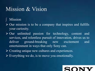 Mission & Vision
∫ Mission
 Our mission is to be a company that inspires and fulfills
your curiosity.
 Our unlimited passion for technology, content and
services, and relentless pursuit of innovation, drives us to
deliver ground-breaking new excitement and
entertainment in ways that only Sony can.
 Creating unique new cultures and experiences.
 Everything we do, is to move you emotionally.
 