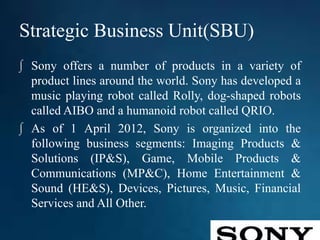 Strategic Business Unit(SBU)
∫ Sony offers a number of products in a variety of
product lines around the world. Sony has developed a
music playing robot called Rolly, dog-shaped robots
called AIBO and a humanoid robot called QRIO.
∫ As of 1 April 2012, Sony is organized into the
following business segments: Imaging Products &
Solutions (IP&S), Game, Mobile Products &
Communications (MP&C), Home Entertainment &
Sound (HE&S), Devices, Pictures, Music, Financial
Services and All Other.
 