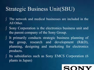 Strategic Business Unit(SBU)
∫ The network and medical businesses are included in the
All Other.
∫ Sony Corporation is the electronics business unit and
the parent company of the Sony Group.
∫ It primarily conducts strategic business planning of
the group, research and development (R&D),
planning, designing and marketing for electronics
products.
∫ Its subsidiaries such as Sony EMCS Corporation (6
plants in Japan)
 