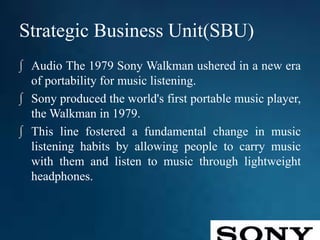 Strategic Business Unit(SBU)
∫ Audio The 1979 Sony Walkman ushered in a new era
of portability for music listening.
∫ Sony produced the world's first portable music player,
the Walkman in 1979.
∫ This line fostered a fundamental change in music
listening habits by allowing people to carry music
with them and listen to music through lightweight
headphones.
 