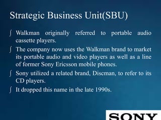 Strategic Business Unit(SBU)
∫ Walkman originally referred to portable audio
cassette players.
∫ The company now uses the Walkman brand to market
its portable audio and video players as well as a line
of former Sony Ericsson mobile phones.
∫ Sony utilized a related brand, Discman, to refer to its
CD players.
∫ It dropped this name in the late 1990s.
 