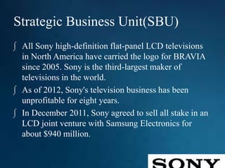 Strategic Business Unit(SBU)
∫ All Sony high-definition flat-panel LCD televisions
in North America have carried the logo for BRAVIA
since 2005. Sony is the third-largest maker of
televisions in the world.
∫ As of 2012, Sony's television business has been
unprofitable for eight years.
∫ In December 2011, Sony agreed to sell all stake in an
LCD joint venture with Samsung Electronics for
about $940 million.
 