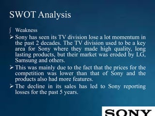 SWOT Analysis
∫ Weakness
 Sony has seen its TV division lose a lot momentum in
the past 2 decades. The TV division used to be a key
area for Sony where they made high quality, long
lasting products, but their market was eroded by LG,
Samsung and others.
 This was mainly due to the fact that the prices for the
competition was lower than that of Sony and the
products also had more features.
 The decline in its sales has led to Sony reporting
losses for the past 5 years.
 