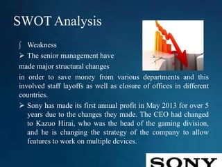 SWOT Analysis
∫ Weakness
 The senior management have
made major structural changes
in order to save money from various departments and this
involved staff layoffs as well as closure of offices in different
countries.
 Sony has made its first annual profit in May 2013 for over 5
years due to the changes they made. The CEO had changed
to Kazuo Hirai, who was the head of the gaming division,
and he is changing the strategy of the company to allow
features to work on multiple devices.
 