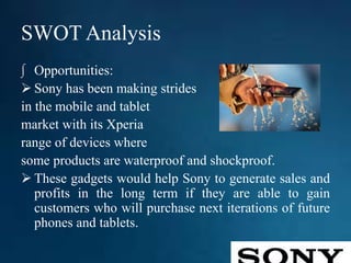 SWOT Analysis
∫ Opportunities:
 Sony has been making strides
in the mobile and tablet
market with its Xperia
range of devices where
some products are waterproof and shockproof.
 These gadgets would help Sony to generate sales and
profits in the long term if they are able to gain
customers who will purchase next iterations of future
phones and tablets.
 
