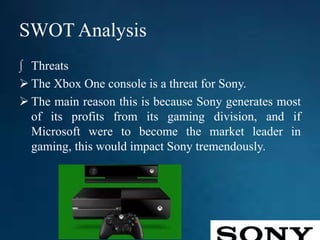 SWOT Analysis
∫ Threats
 The Xbox One console is a threat for Sony.
 The main reason this is because Sony generates most
of its profits from its gaming division, and if
Microsoft were to become the market leader in
gaming, this would impact Sony tremendously.
 