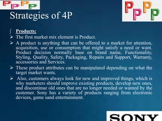 Strategies of 4P
∫ Products:
 The first market mix element is Product.
 A product is anything that can be offered to a market for attention,
acquisition, use or consumption that might satisfy a need or want.
Product decision normally base on brand name, Functionality,
Styling, Quality, Safety, Packaging, Repairs and Support, Warranty,
accessories and Services.
 These product attributes can be manipulated depending on what the
target market wants.
 Also, customers always look for new and improved things, which is
why marketers should improve existing products, develop new ones,
and discontinue old ones that are no longer needed or wanted by the
customer. Sony has a variety of products ranging from electronic
devices, game sand entertainment.
 