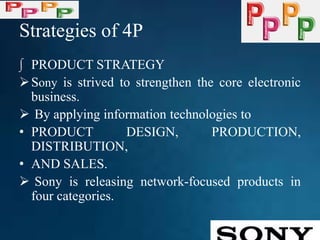 Strategies of 4P
∫ PRODUCT STRATEGY
Sony is strived to strengthen the core electronic
business.
 By applying information technologies to
• PRODUCT DESIGN, PRODUCTION,
DISTRIBUTION,
• AND SALES.
 Sony is releasing network-focused products in
four categories.
 