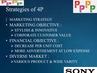 Strategies of 4P
∫ MARKETING STRATEGY
• MARKETING OBJECTIVE :
 STYLISH & INNOVATIVE
 CORPORATE CUSTOMER VALUE
• FINANCIAL OBJECTIVE :
 DECREASE PER UNIT COST
 MORE ADVERTISEMENT AT LOW EXPENSE
• DIVERSE MARKET :
VARIOUS PRODUCT & WIDE VARITY
 
