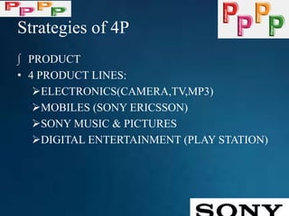 Strategies of 4P
∫ PRODUCT
• 4 PRODUCT LINES:
ELECTRONICS(CAMERA,TV,MP3)
MOBILES (SONY ERICSSON)
SONY MUSIC & PICTURES
DIGITAL ENTERTAINMENT (PLAY STATION)
 