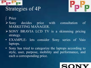 Strategies of 4P
∫ Price
 Sony decides price with consultation of
MARKETING MANAGER.
 SONY BRAVIA LCD TV is a skimming pricing
strategy.
• EXAMPLE- lets consider Sony series of Vaio
laptops.
• Sony has tried to categorize the laptops according to
style, user, purpose, mobility and performance, and
each a corresponding price.
 