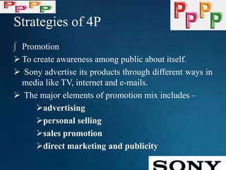 Strategies of 4P
∫ Promotion
 To create awareness among public about itself.
 Sony advertise its products through different ways in
media like TV, internet and e-mails.
 The major elements of promotion mix includes –
advertising
personal selling
sales promotion
direct marketing and publicity
 
